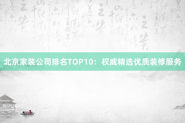 北京家装公司排名TOP10：权威精选优质装修服务