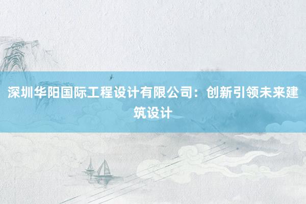 深圳华阳国际工程设计有限公司：创新引领未来建筑设计