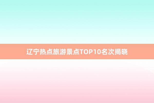 辽宁热点旅游景点TOP10名次揭晓