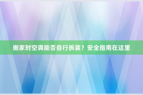 搬家时空调能否自行拆装？安全指南在这里